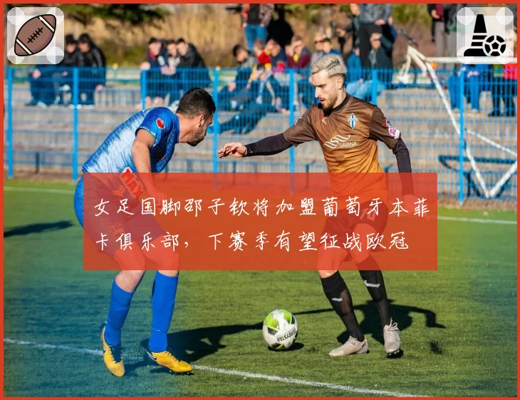 女足国脚邵子钦将加盟葡萄牙本菲卡俱乐部，下赛季有望征战欧冠