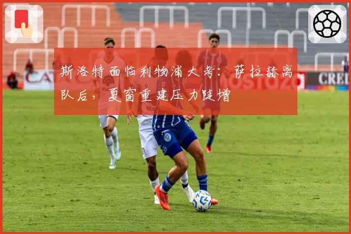 斯洛特面临利物浦大考：萨拉赫离队后，夏窗重建压力陡增