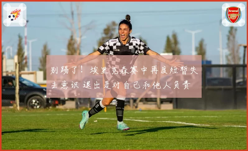别踢了!埃里克森赛中再度短暂失去意识 退出是对自己和他人负责