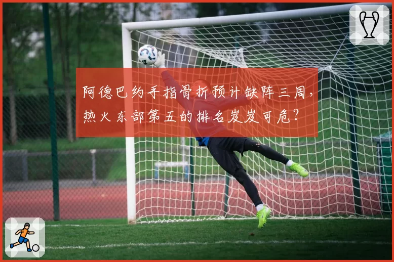 阿德巴约手指骨折预计缺阵三周,热火东部第五的排名岌岌可危?