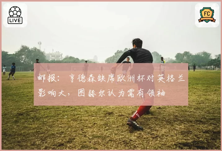 邮报:亨德森缺席欧洲杯对英格兰影响大,图赫尔认为需有领袖