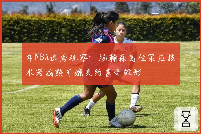 年NBA选秀观察：杨瀚森高位策应技术若成熟可媲美约基奇雏形