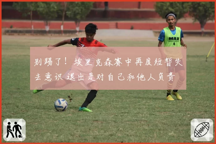 别踢了!埃里克森赛中再度短暂失去意识 退出是对自己和他人负责