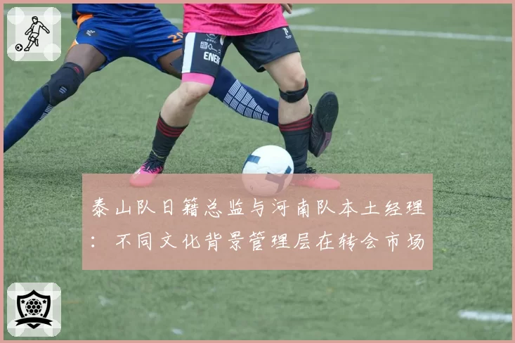 泰山队日籍总监与河南队本土经理：不同文化背景管理层在转会市场的操作对比