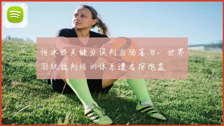 何冰娇关键分误判当场落泪，世界羽联裁判培训体系遭名宿炮轰