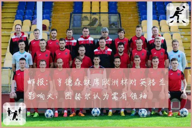 邮报:亨德森缺席欧洲杯对英格兰影响大,图赫尔认为需有领袖