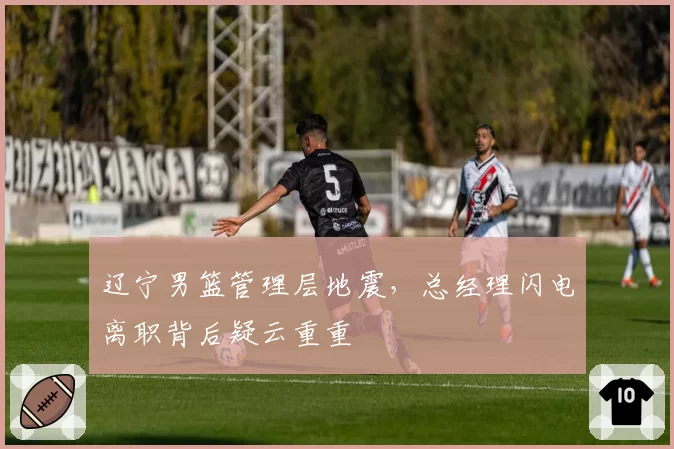 辽宁男篮管理层地震，总经理闪电离职背后疑云重重