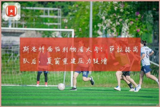 斯洛特面临利物浦大考:萨拉赫离队后,夏窗重建压力陡增