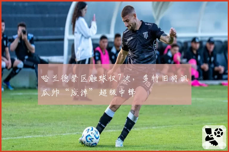 哈兰德禁区触球仅7次，多特旧将讽瓜帅“废掉”超级中锋