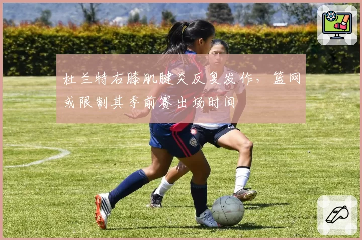 杜兰特右膝肌腱炎反复发作，篮网或限制其季前赛出场时间