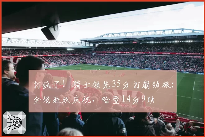 打疯了！骑士领先35分打崩劲旅：全场狂欢庆祝，哈登14分9助