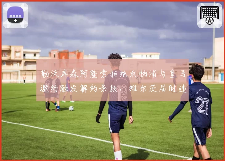 勒沃库森阿隆索拒绝利物浦与皇马邀约触发解约条款,维尔茨届时违约金降至7000万引发豪门追逐暗战