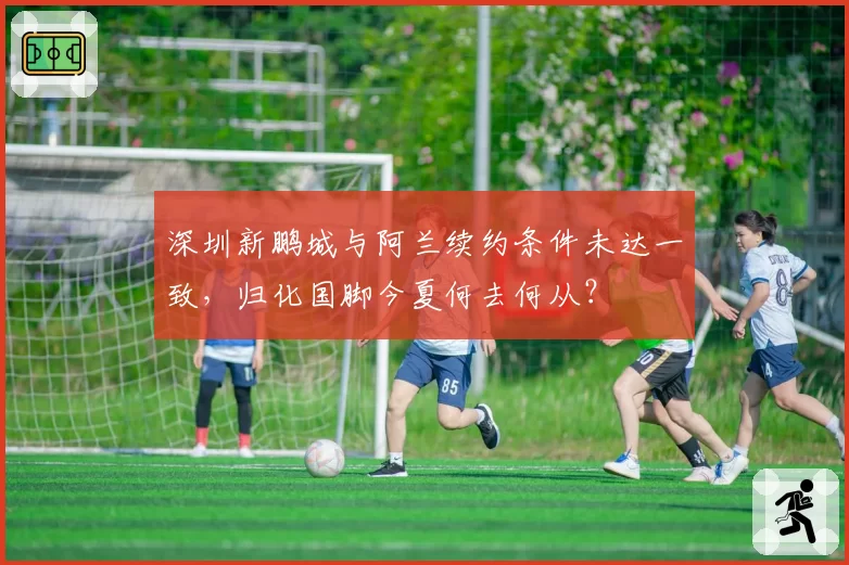 深圳新鹏城与阿兰续约条件未达一致，归化国脚今夏何去何从？