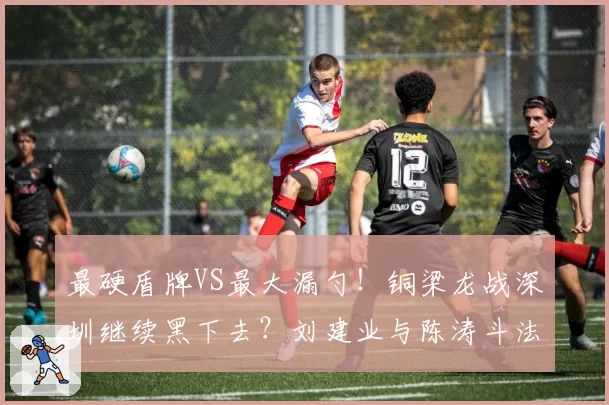 最硬盾牌VS最大漏勺！铜梁龙战深圳继续黑下去？刘建业与陈涛斗法