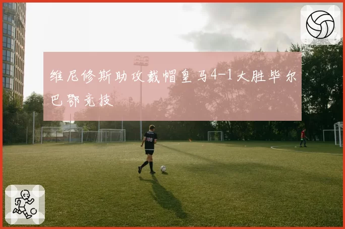 维尼修斯助攻戴帽皇马4-1大胜毕尔巴鄂竞技