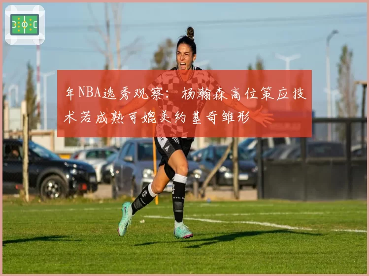 年NBA选秀观察:杨瀚森高位策应技术若成熟可媲美约基奇雏形