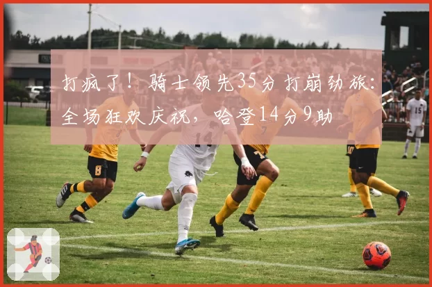 打疯了！骑士领先35分打崩劲旅：全场狂欢庆祝，哈登14分9助