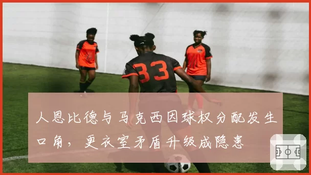 人恩比德与马克西因球权分配发生口角，更衣室矛盾升级成隐患