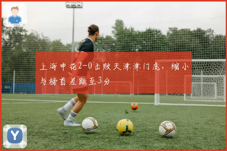 上海申花2-0击败天津津门虎，缩小与榜首差距至3分