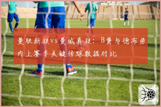 曼联新核vs曼城真核:B费与德布劳内上赛季关键传球数据对比