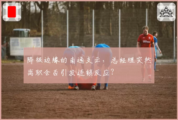 降级边缘的南通支云，总经理突然离职会否引发连锁反应？