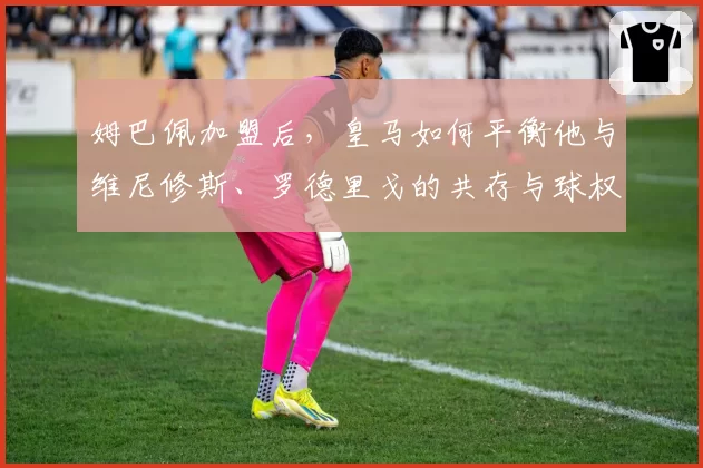 姆巴佩加盟后，皇马如何平衡他与维尼修斯、罗德里戈的共存与球权分配？