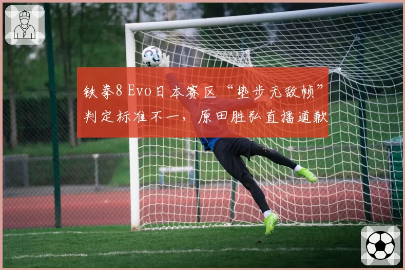 铁拳8 Evo日本赛区“垫步无敌帧”判定标准不一，原田胜弘直播道歉仍遭玩家抵制