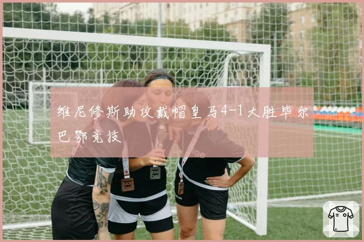 维尼修斯助攻戴帽皇马4-1大胜毕尔巴鄂竞技