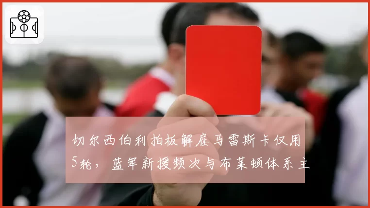 切尔西伯利拍板解雇马雷斯卡仅用5轮，蓝军新援频次与布莱顿体系主帅培养周期上演极限反差