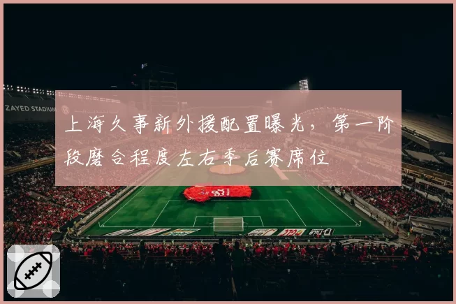 上海久事新外援配置曝光,第一阶段磨合程度左右季后赛席位