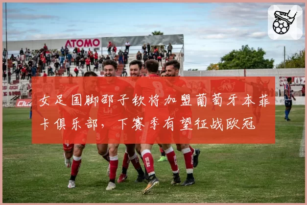 女足国脚邵子钦将加盟葡萄牙本菲卡俱乐部,下赛季有望征战欧冠