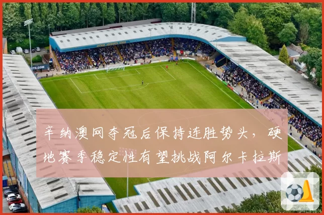 辛纳澳网夺冠后保持连胜势头，硬地赛季稳定性有望挑战阿尔卡拉斯
