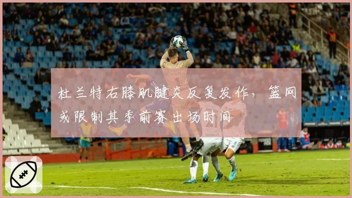 杜兰特右膝肌腱炎反复发作，篮网或限制其季前赛出场时间