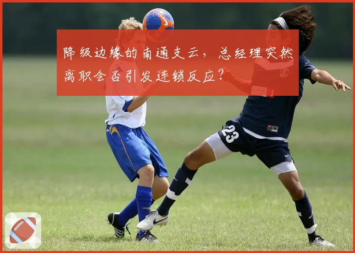 降级边缘的南通支云，总经理突然离职会否引发连锁反应？