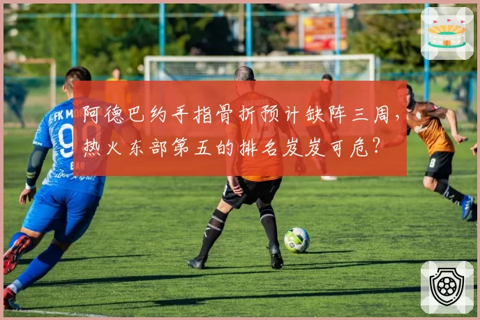 阿德巴约手指骨折预计缺阵三周,热火东部第五的排名岌岌可危?