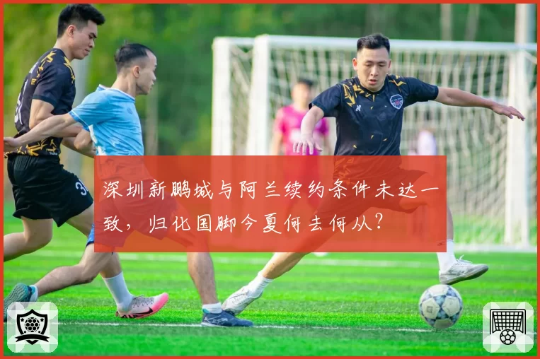 深圳新鹏城与阿兰续约条件未达一致，归化国脚今夏何去何从？