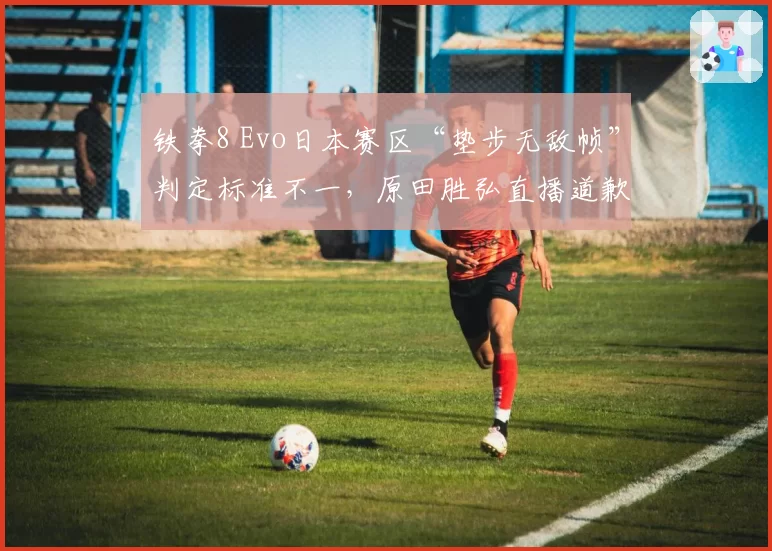 铁拳8 Evo日本赛区“垫步无敌帧”判定标准不一，原田胜弘直播道歉仍遭玩家抵制