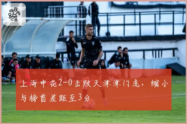 上海申花2-0击败天津津门虎，缩小与榜首差距至3分