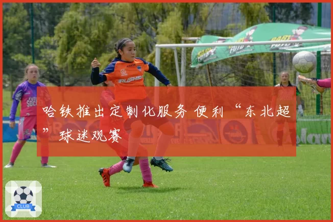 哈铁推出定制化服务 便利“东北超”球迷观赛
