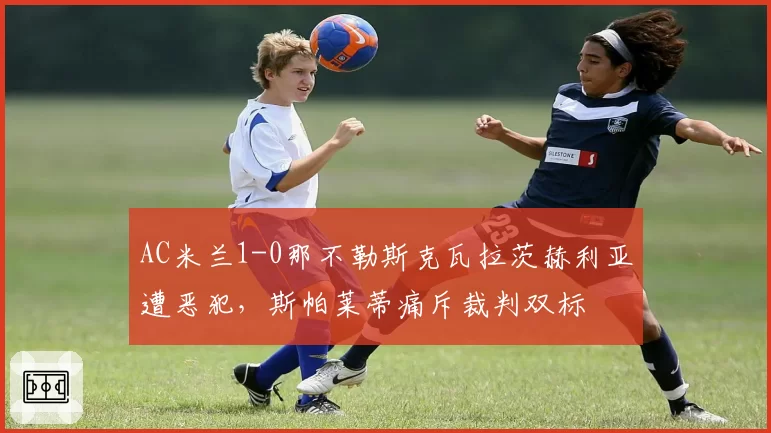AC米兰1-0那不勒斯克瓦拉茨赫利亚遭恶犯，斯帕莱蒂痛斥裁判双标