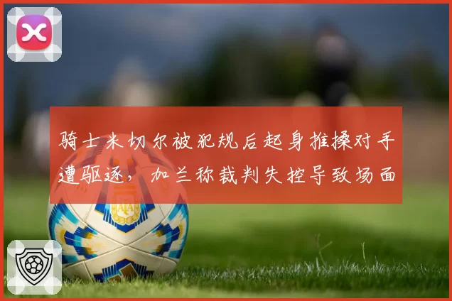骑士米切尔被犯规后起身推搡对手遭驱逐，加兰称裁判失控导致场面混乱？