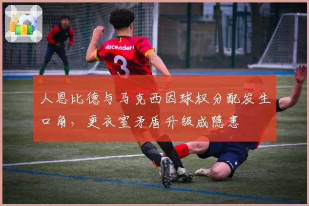 人恩比德与马克西因球权分配发生口角，更衣室矛盾升级成隐患