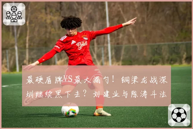 最硬盾牌VS最大漏勺！铜梁龙战深圳继续黑下去？刘建业与陈涛斗法