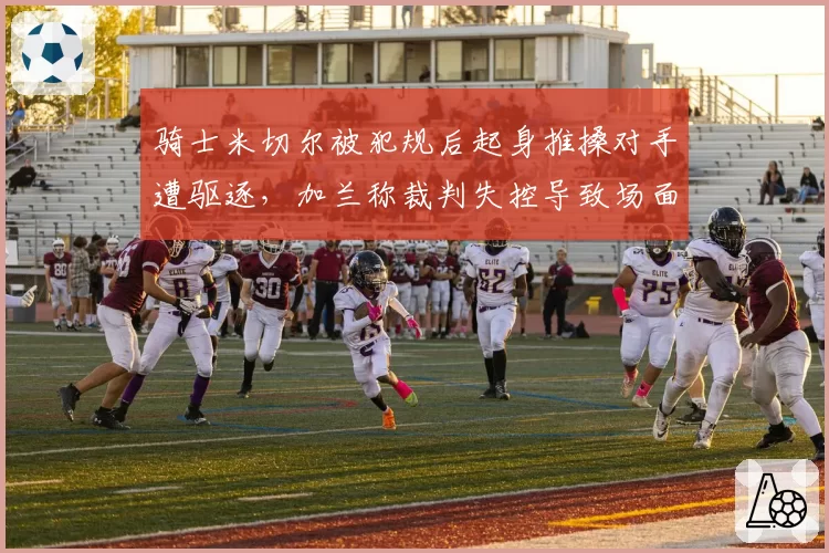 骑士米切尔被犯规后起身推搡对手遭驱逐，加兰称裁判失控导致场面混乱？