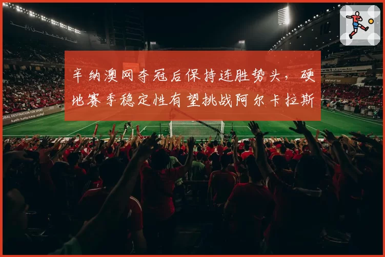 辛纳澳网夺冠后保持连胜势头，硬地赛季稳定性有望挑战阿尔卡拉斯
