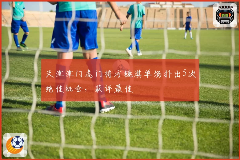 天津津门虎门将方镜淇单场扑出5次绝佳机会，获评最佳
