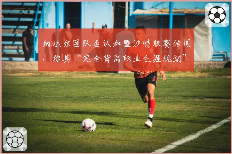 纳达尔团队否认加盟沙特联赛传闻，称其“完全背离职业生涯规划”